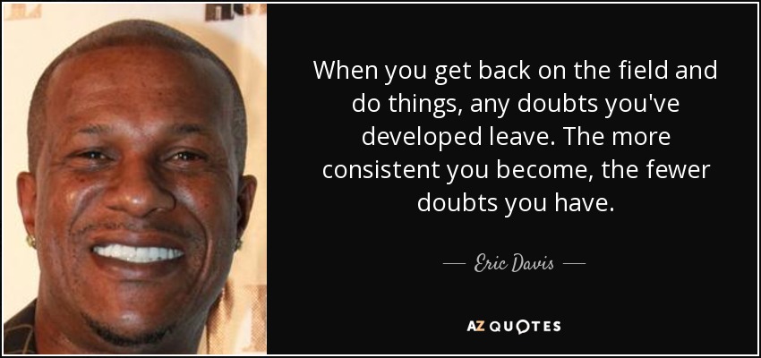 When you get back on the field and do things, any doubts you've developed leave. The more consistent you become, the fewer doubts you have. - Eric Davis