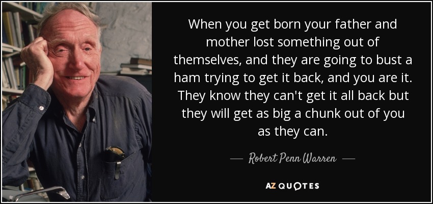When you get born your father and mother lost something out of themselves, and they are going to bust a ham trying to get it back, and you are it. They know they can't get it all back but they will get as big a chunk out of you as they can. - Robert Penn Warren