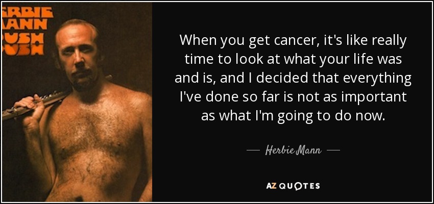 When you get cancer, it's like really time to look at what your life was and is, and I decided that everything I've done so far is not as important as what I'm going to do now. - Herbie Mann