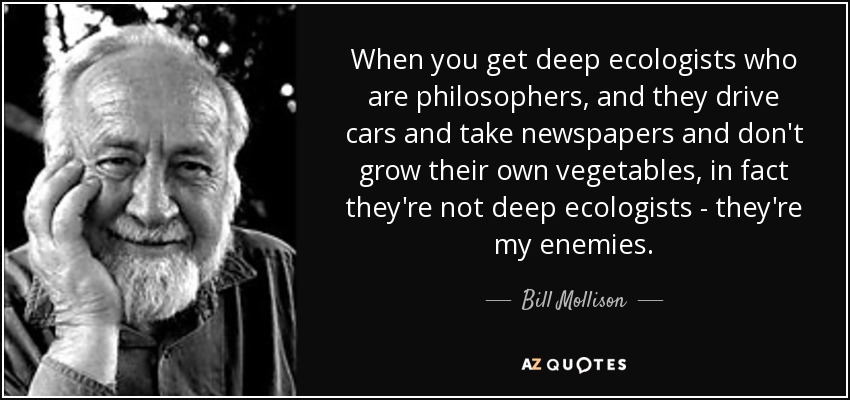 When you get deep ecologists who are philosophers, and they drive cars and take newspapers and don't grow their own vegetables, in fact they're not deep ecologists - they're my enemies. - Bill Mollison