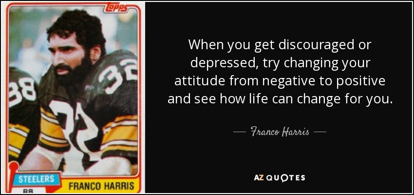 When you get discouraged or depressed, try changing your attitude from negative to positive and see how life can change for you. - Franco Harris