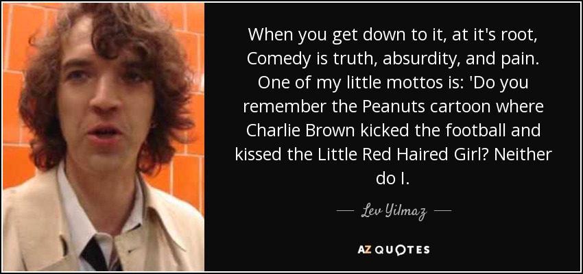 When you get down to it, at it's root, Comedy is truth, absurdity, and pain. One of my little mottos is: 'Do you remember the Peanuts cartoon where Charlie Brown kicked the football and kissed the Little Red Haired Girl? Neither do I. - Lev Yilmaz