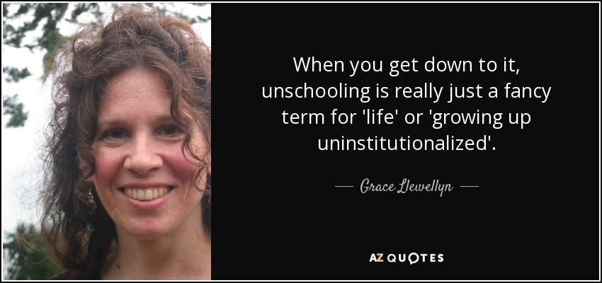 When you get down to it, unschooling is really just a fancy term for 'life' or 'growing up uninstitutionalized'. - Grace Llewellyn