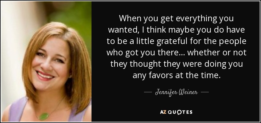 When you get everything you wanted, I think maybe you do have to be a little grateful for the people who got you there... whether or not they thought they were doing you any favors at the time. - Jennifer Weiner