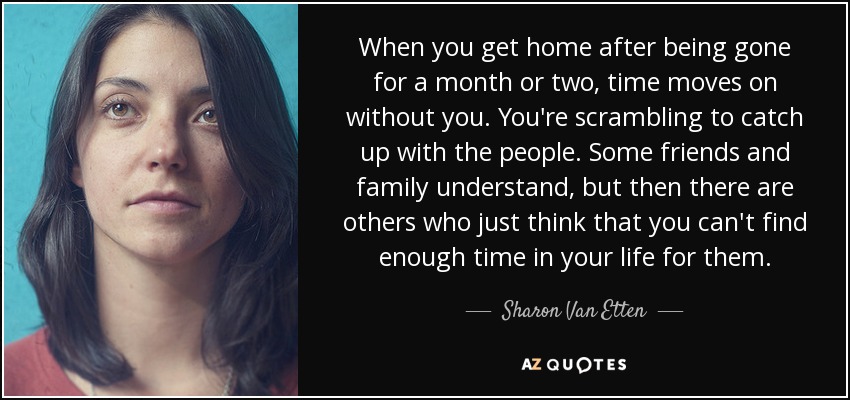 When you get home after being gone for a month or two, time moves on without you. You're scrambling to catch up with the people. Some friends and family understand, but then there are others who just think that you can't find enough time in your life for them. - Sharon Van Etten