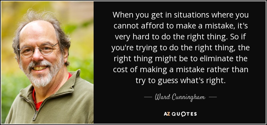When you get in situations where you cannot afford to make a mistake, it's very hard to do the right thing. So if you're trying to do the right thing, the right thing might be to eliminate the cost of making a mistake rather than try to guess what's right. - Ward Cunningham