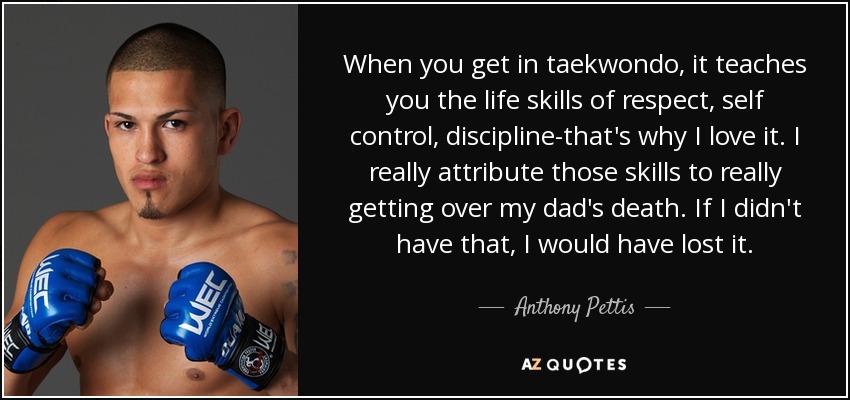 When you get in taekwondo, it teaches you the life skills of respect, self control, discipline-that's why I love it. I really attribute those skills to really getting over my dad's death. If I didn't have that, I would have lost it. - Anthony Pettis