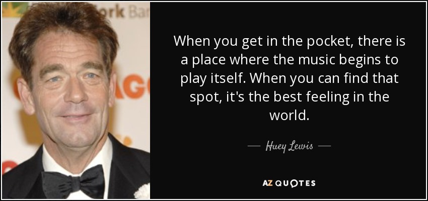 When you get in the pocket, there is a place where the music begins to play itself. When you can find that spot, it's the best feeling in the world. - Huey Lewis