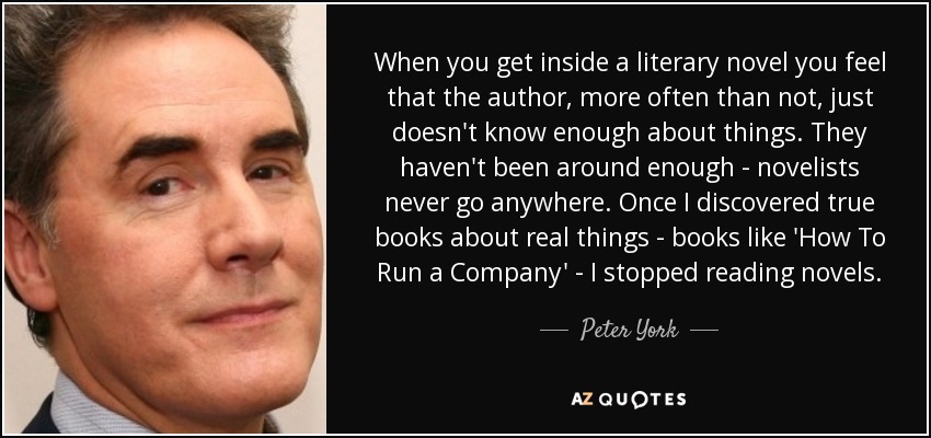 When you get inside a literary novel you feel that the author, more often than not, just doesn't know enough about things. They haven't been around enough - novelists never go anywhere. Once I discovered true books about real things - books like 'How To Run a Company' - I stopped reading novels. - Peter York