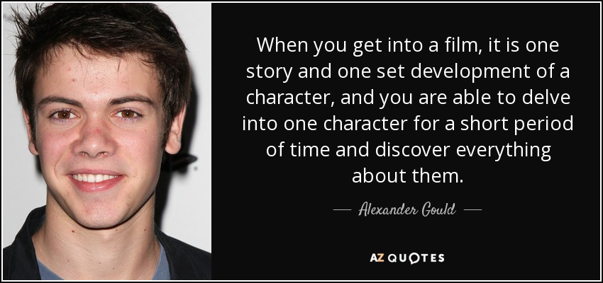 When you get into a film, it is one story and one set development of a character, and you are able to delve into one character for a short period of time and discover everything about them. - Alexander Gould