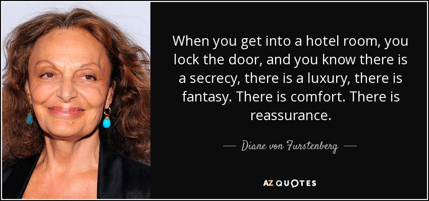 When you get into a hotel room, you lock the door, and you know there is a secrecy, there is a luxury, there is fantasy. There is comfort. There is reassurance. - Diane von Furstenberg