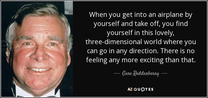 When you get into an airplane by yourself and take off, you find yourself in this lovely, three-dimensional world where you can go in any direction. There is no feeling any more exciting than that. - Gene Roddenberry