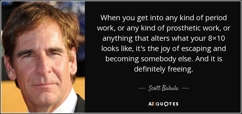 When you get into any kind of period work, or any kind of prosthetic work, or anything that alters what your 8×10 looks like, it's the joy of escaping and becoming somebody else. And it is definitely freeing. - Scott Bakula