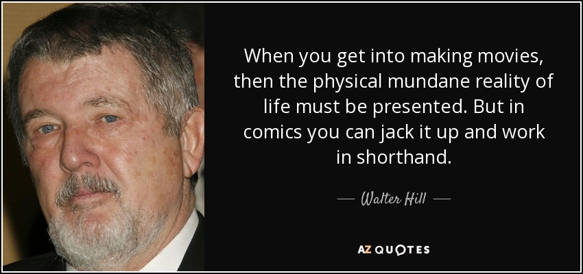 When you get into making movies, then the physical mundane reality of life must be presented. But in comics you can jack it up and work in shorthand. - Walter Hill