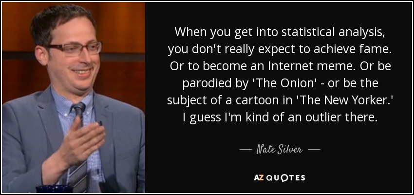 When you get into statistical analysis, you don't really expect to achieve fame. Or to become an Internet meme. Or be parodied by 'The Onion' - or be the subject of a cartoon in 'The New Yorker.' I guess I'm kind of an outlier there. - Nate Silver