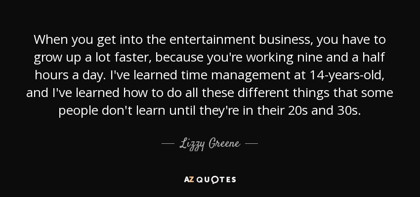 When you get into the entertainment business, you have to grow up a lot faster, because you're working nine and a half hours a day. I've learned time management at 14-years-old, and I've learned how to do all these different things that some people don't learn until they're in their 20s and 30s. - Lizzy Greene