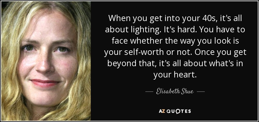 When you get into your 40s, it's all about lighting. It's hard. You have to face whether the way you look is your self-worth or not. Once you get beyond that, it's all about what's in your heart. - Elisabeth Shue
