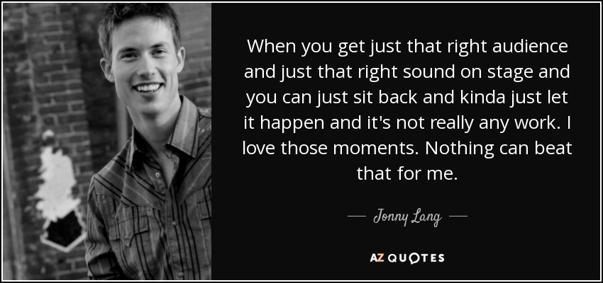 When you get just that right audience and just that right sound on stage and you can just sit back and kinda just let it happen and it's not really any work. I love those moments. Nothing can beat that for me. - Jonny Lang