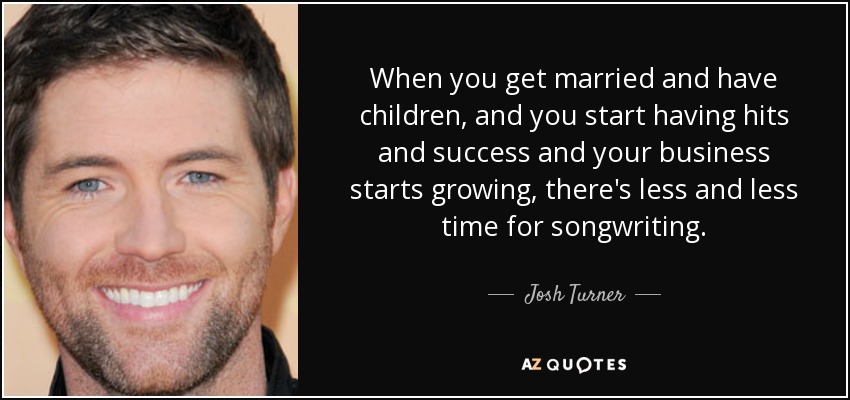 When you get married and have children, and you start having hits and success and your business starts growing, there's less and less time for songwriting. - Josh Turner