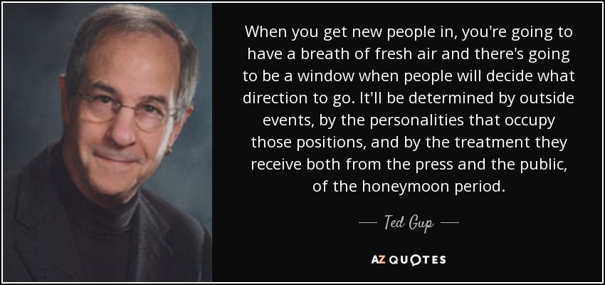 When you get new people in, you're going to have a breath of fresh air and there's going to be a window when people will decide what direction to go. It'll be determined by outside events, by the personalities that occupy those positions, and by the treatment they receive both from the press and the public, of the honeymoon period. - Ted Gup