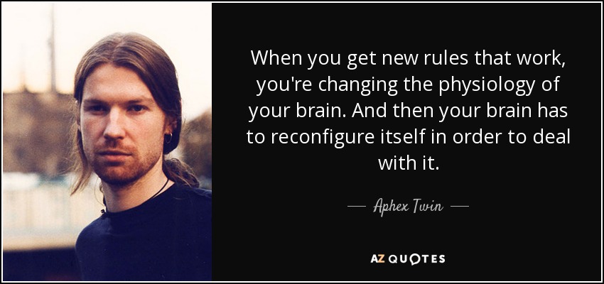 When you get new rules that work, you're changing the physiology of your brain. And then your brain has to reconfigure itself in order to deal with it. - Aphex Twin