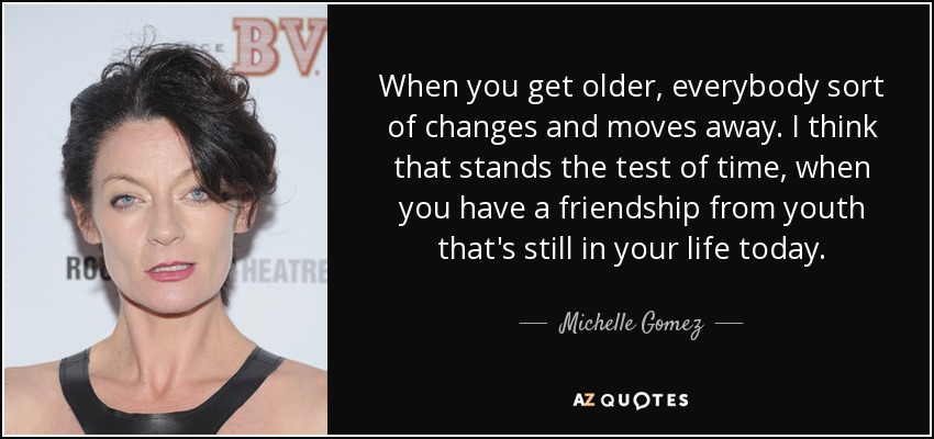 When you get older, everybody sort of changes and moves away. I think that stands the test of time, when you have a friendship from youth that's still in your life today. - Michelle Gomez