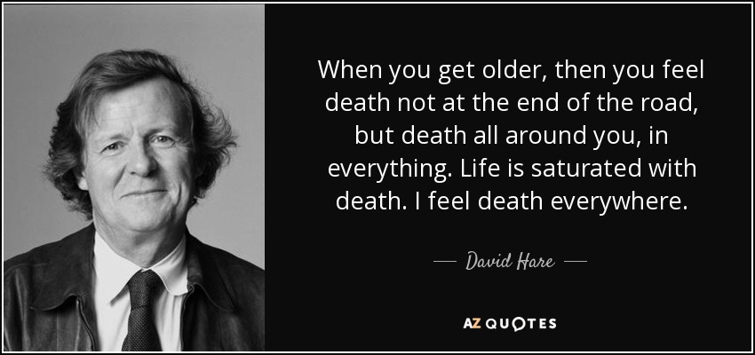 When you get older, then you feel death not at the end of the road, but death all around you, in everything. Life is saturated with death. I feel death everywhere. - David Hare