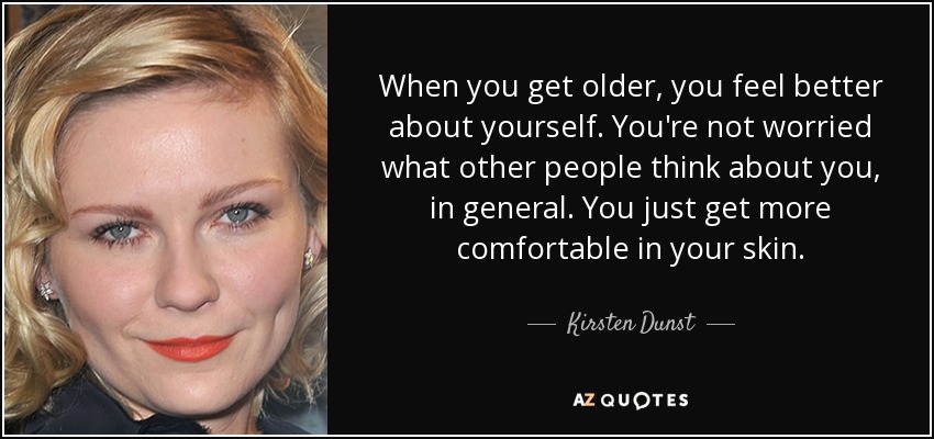 When you get older, you feel better about yourself. You're not worried what other people think about you, in general. You just get more comfortable in your skin. - Kirsten Dunst