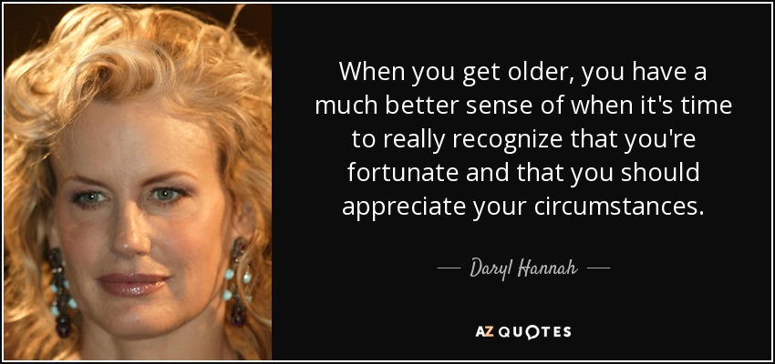 When you get older, you have a much better sense of when it's time to really recognize that you're fortunate and that you should appreciate your circumstances. - Daryl Hannah