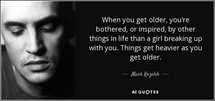 When you get older, you're bothered, or inspired, by other things in life than a girl breaking up with you. Things get heavier as you get older. - Mark Kozelek