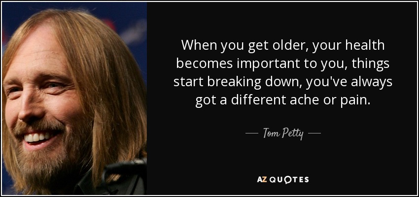 When you get older, your health becomes important to you, things start breaking down, you've always got a different ache or pain. - Tom Petty