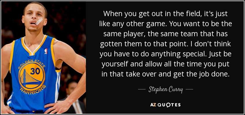 When you get out in the field, it's just like any other game. You want to be the same player, the same team that has gotten them to that point. I don't think you have to do anything special. Just be yourself and allow all the time you put in that take over and get the job done. - Stephen Curry