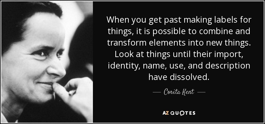 When you get past making labels for things, it is possible to combine and transform elements into new things. Look at things until their import, identity, name, use, and description have dissolved. - Corita Kent