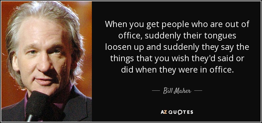 When you get people who are out of office, suddenly their tongues loosen up and suddenly they say the things that you wish they'd said or did when they were in office. - Bill Maher