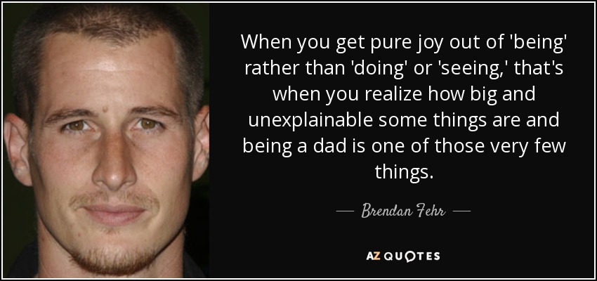 When you get pure joy out of 'being' rather than 'doing' or 'seeing,' that's when you realize how big and unexplainable some things are and being a dad is one of those very few things. - Brendan Fehr