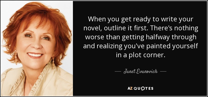 When you get ready to write your novel, outline it first. There's nothing worse than getting halfway through and realizing you've painted yourself in a plot corner. - Janet Evanovich