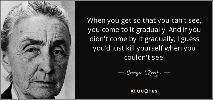 When you get so that you can't see, you come to it gradually. And if you didn't come by it gradually, I guess you'd just kill yourself when you couldn't see. - Georgia O'Keeffe