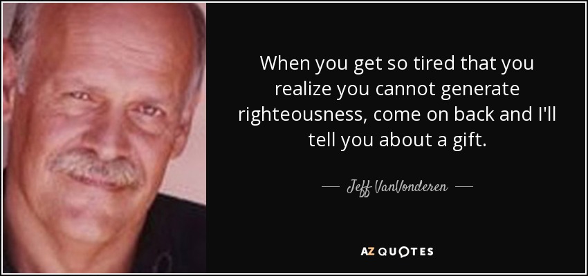 When you get so tired that you realize you cannot generate righteousness, come on back and I'll tell you about a gift. - Jeff VanVonderen