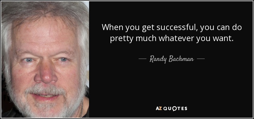 When you get successful, you can do pretty much whatever you want. - Randy Bachman