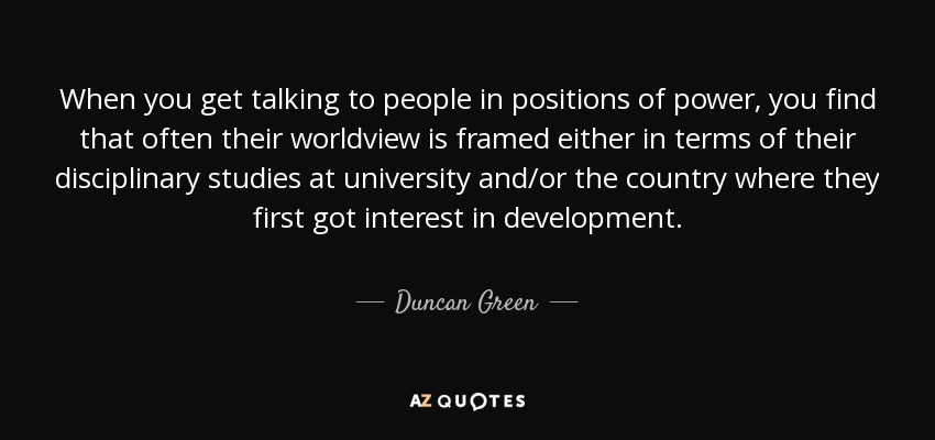 When you get talking to people in positions of power, you find that often their worldview is framed either in terms of their disciplinary studies at university and/or the country where they first got interest in development. - Duncan Green