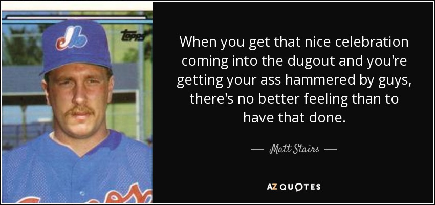 When you get that nice celebration coming into the dugout and you're getting your ass hammered by guys, there's no better feeling than to have that done. - Matt Stairs