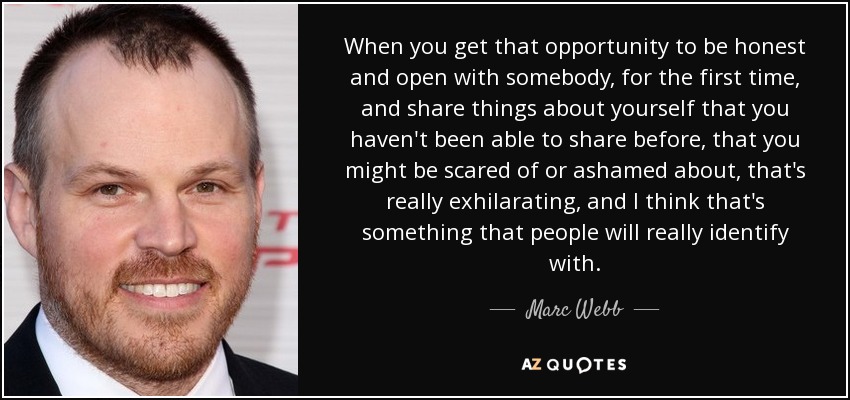 When you get that opportunity to be honest and open with somebody, for the first time, and share things about yourself that you haven't been able to share before, that you might be scared of or ashamed about, that's really exhilarating, and I think that's something that people will really identify with. - Marc Webb
