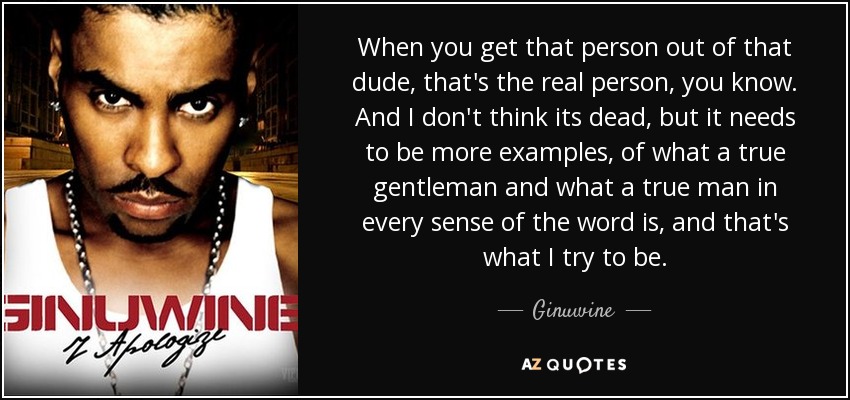When you get that person out of that dude, that's the real person, you know. And I don't think its dead, but it needs to be more examples, of what a true gentleman and what a true man in every sense of the word is, and that's what I try to be. - Ginuwine