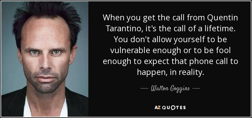 When you get the call from Quentin Tarantino, it's the call of a lifetime. You don't allow yourself to be vulnerable enough or to be fool enough to expect that phone call to happen, in reality. - Walton Goggins