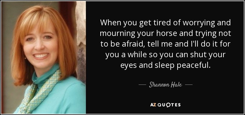 When you get tired of worrying and mourning your horse and trying not to be afraid, tell me and I'll do it for you a while so you can shut your eyes and sleep peaceful. - Shannon Hale