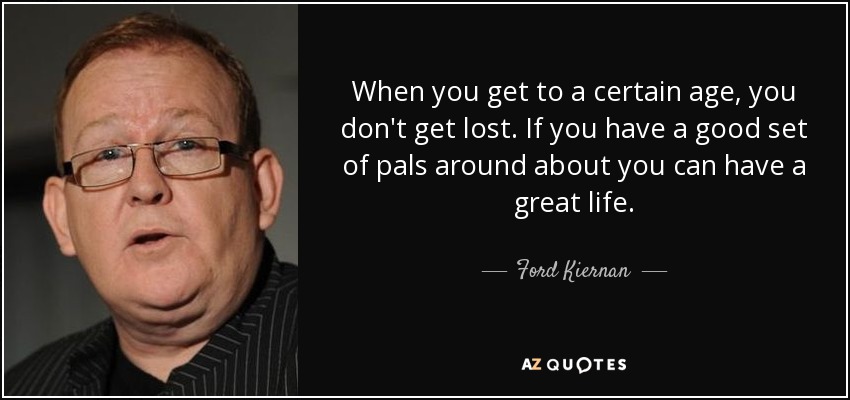 When you get to a certain age, you don't get lost. If you have a good set of pals around about you can have a great life. - Ford Kiernan