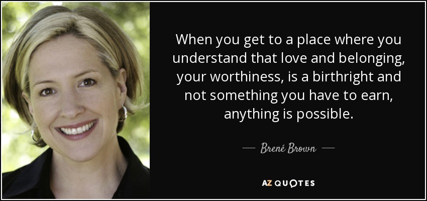 When you get to a place where you understand that love and belonging, your worthiness, is a birthright and not something you have to earn, anything is possible. - Brené Brown