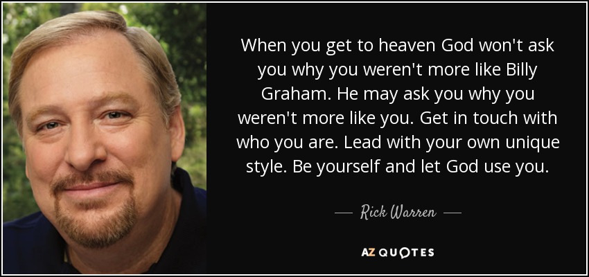 When you get to heaven God won't ask you why you weren't more like Billy Graham. He may ask you why you weren't more like you. Get in touch with who you are. Lead with your own unique style. Be yourself and let God use you. - Rick Warren