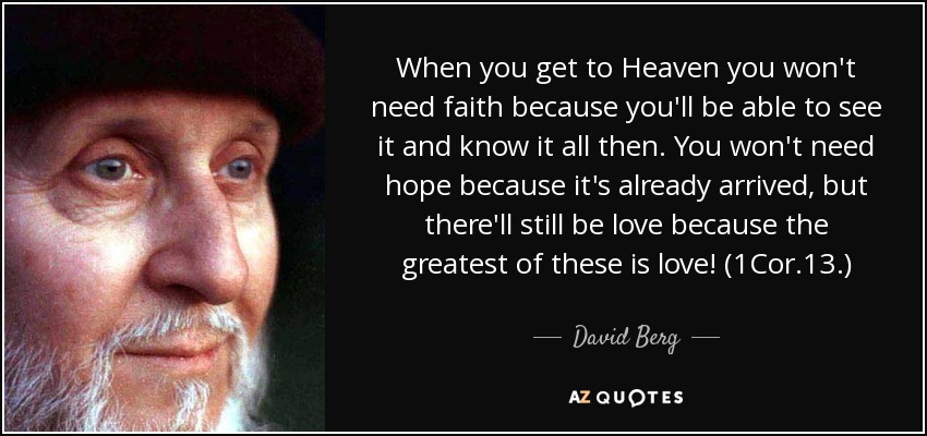 When you get to Heaven you won't need faith because you'll be able to see it and know it all then. You won't need hope because it's already arrived, but there'll still be love because the greatest of these is love! (1Cor.13.) - David Berg