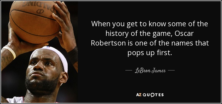 When you get to know some of the history of the game, Oscar Robertson is one of the names that pops up first. - LeBron James